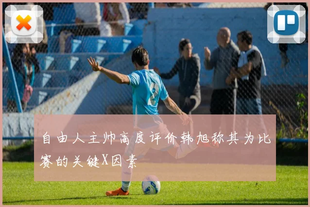 自由人主帅高度评价韩旭称其为比赛的关键X因素